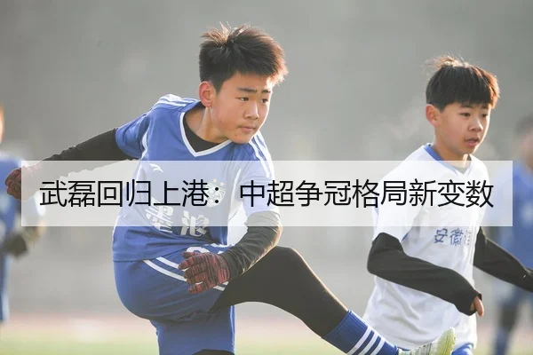 武磊回归上港：中超争冠格局新变数